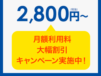2,800円（税抜）～ 月額利用料 大幅割引キャンペーン実施中！